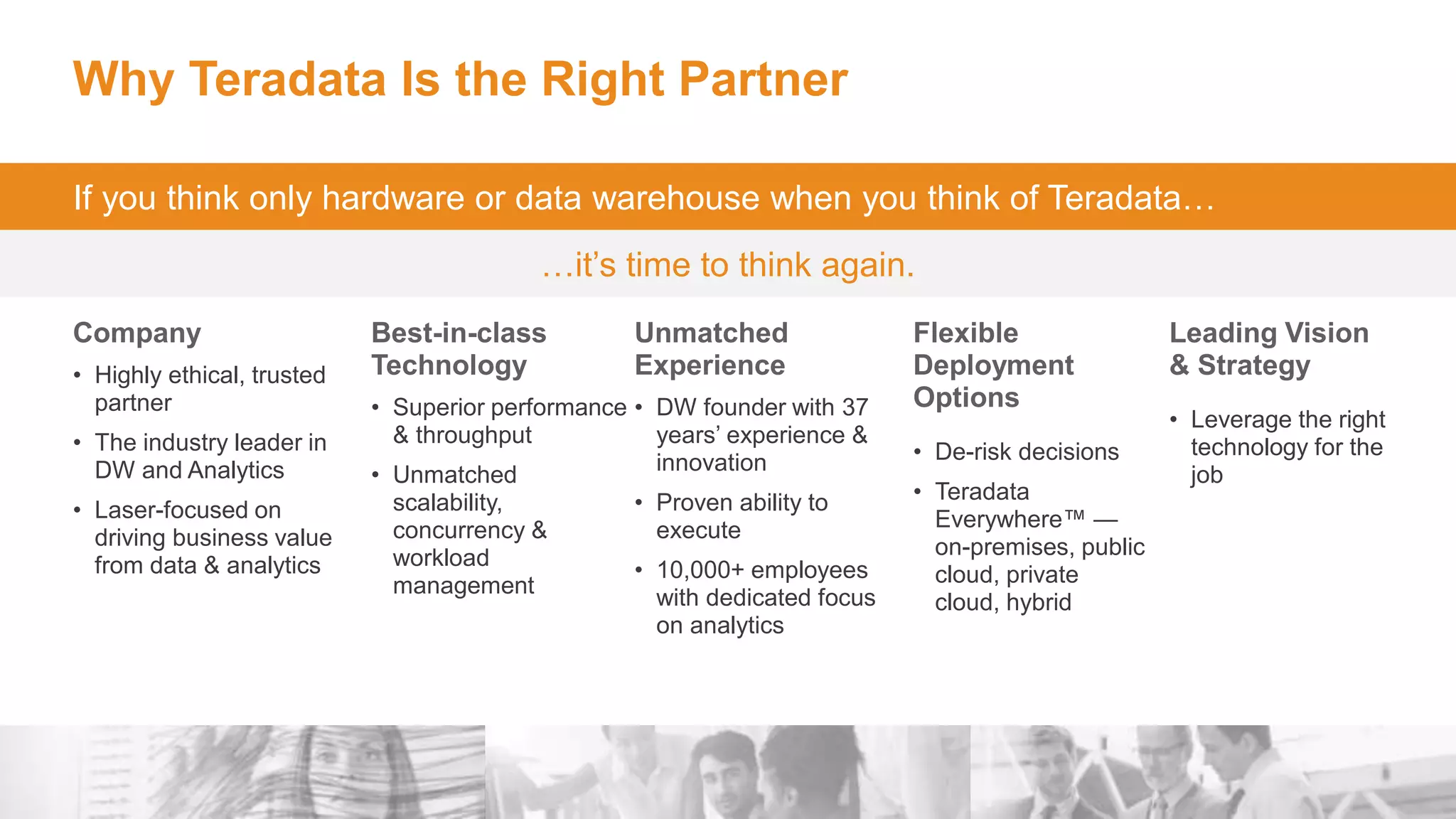 28
Why Teradata Is the Right Partner
Company
• Highly ethical, trusted
partner
• The industry leader in
DW and Analytics
• Laser-focused on
driving business value
from data & analytics
Best-in-class
Technology
• Superior performance
& throughput
• Unmatched
scalability,
concurrency &
workload
management
Unmatched
Experience
• DW founder with 37
years’ experience &
innovation
• Proven ability to
execute
• 10,000+ employees
with dedicated focus
on analytics
Flexible
Deployment
Options
• De-risk decisions
• Teradata
Everywhere™ —
on-premises, public
cloud, private
cloud, hybrid
Leading Vision
& Strategy
• Leverage the right
technology for the
job
If you think only hardware or data warehouse when you think of Teradata…
…it’s time to think again.
 
