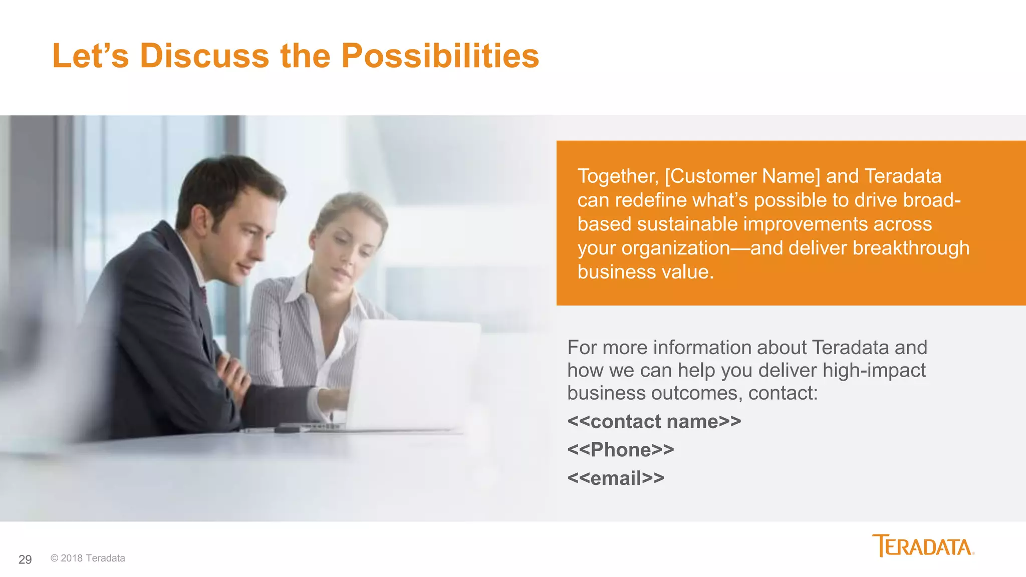 29
Let’s Discuss the Possibilities
Together, [Customer Name] and Teradata
can redefine what’s possible to drive broad-
based sustainable improvements across
your organization—and deliver breakthrough
business value.
For more information about Teradata and
how we can help you deliver high-impact
business outcomes, contact:
<<contact name>>
<<Phone>>
<<email>>
© 2018 Teradata
 