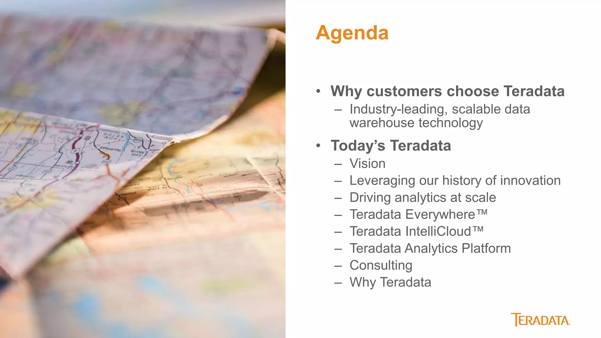 3
• Why customers choose Teradata
– Industry-leading, scalable data
warehouse technology
• Today’s Teradata
– Vision
– Leveraging our history of innovation
– Driving analytics at scale
– Teradata Everywhere™
– Teradata IntelliCloud™
– Teradata Analytics Platform
– Consulting
– Why Teradata
Agenda
 