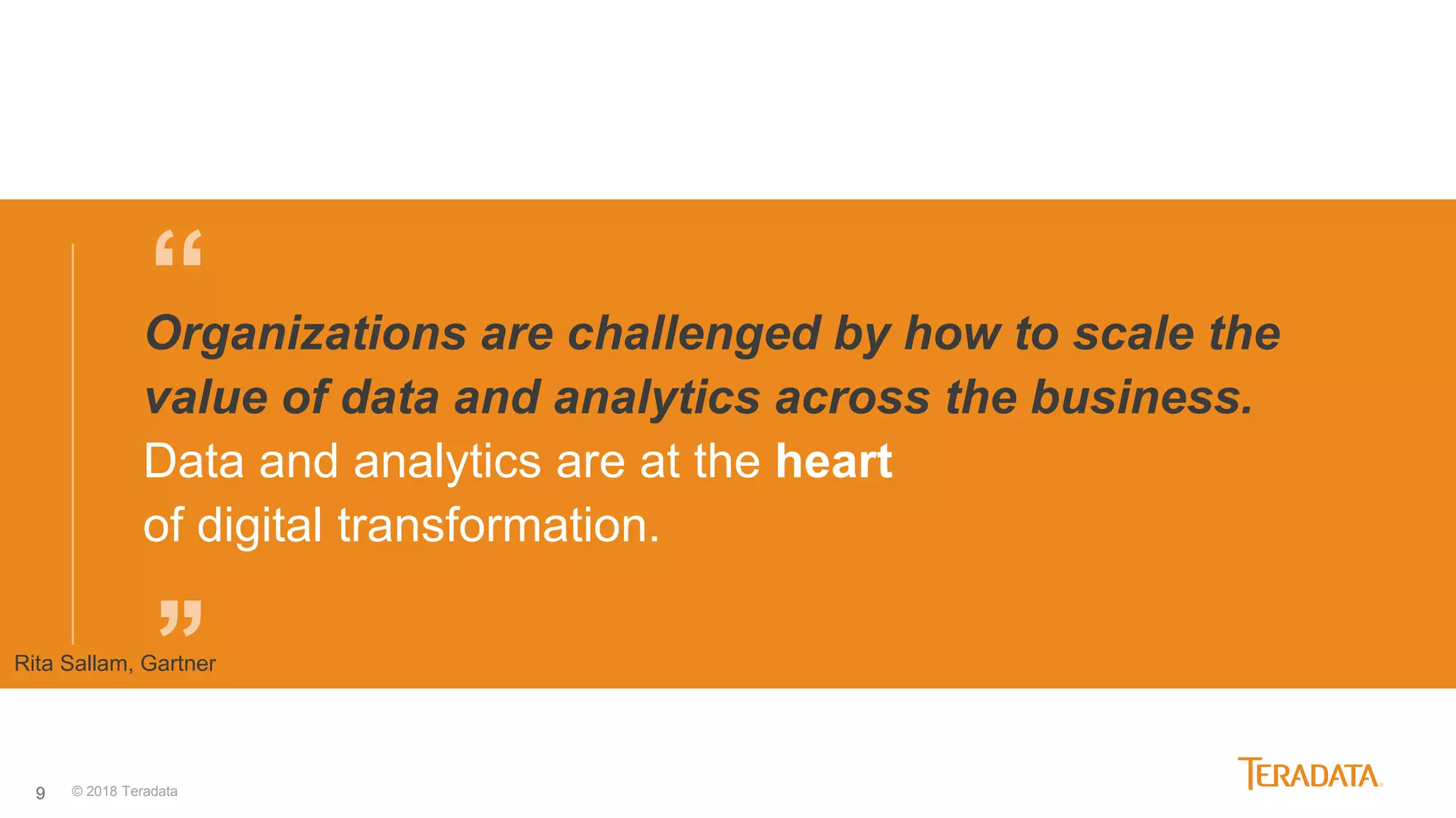 9
“
’’
Organizations are challenged by how to scale the
value of data and analytics across the business.
Data and analytics are at the heart
of digital transformation.
Rita Sallam, Gartner
© 2018 Teradata
 