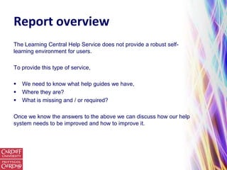 Report overview
The Learning Central Help Service does not provide a robust self-
learning environment for users.

To provide this type of service,

   We need to know what help guides we have,
   Where they are?
   What is missing and / or required?

Once we know the answers to the above we can discuss how our help
system needs to be improved and how to improve it.
 
