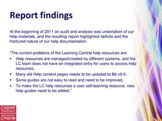 Report findings
At the beginning of 2011 an audit and analysis was undertaken of our
help materials, and the resulting report highlighted deficits and the
fractured nature of our help documentation.

“The current problems of the Learning Central help resources are:
 Help resources are managed/created by different systems, and the
   LC team does not have an integrated entry for users to access help
   resources,
 Many old Help content pages needs to be updated to Bb v9.0,
 Some guides are not easy to read and need to be improved,
 To make the LC help resources a user self-learning resource, new
   help guides need to be added.”
 