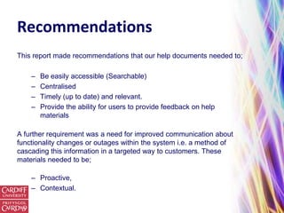 Recommendations
This report made recommendations that our help documents needed to;

    –   Be easily accessible (Searchable)
    –   Centralised
    –   Timely (up to date) and relevant.
    –   Provide the ability for users to provide feedback on help
        materials

A further requirement was a need for improved communication about
functionality changes or outages within the system i.e. a method of
cascading this information in a targeted way to customers. These
materials needed to be;

    – Proactive,
    – Contextual.
 