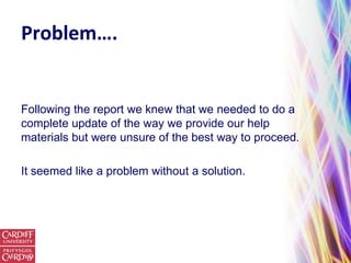 Problem….


Following the report we knew that we needed to do a
complete update of the way we provide our help
materials but were unsure of the best way to proceed.

It seemed like a problem without a solution.
 