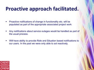 Proactive approach facilitated.

   Proactive notifications of change in functionality etc. will be
    populated as part of the appropriate associated project work

   Any notifications about service outages would be handled as part of
    the usual process.

   Will have ability to provide Role and Situation based notifications to
    our users. In the past we were only able to act reactively.
 