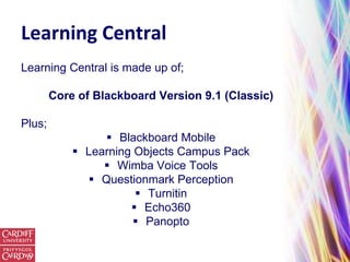 Learning Central
Learning Central is made up of;

        Core of Blackboard Version 9.1 (Classic)

Plus;
                  Blackboard Mobile
             Learning Objects Campus Pack
                  Wimba Voice Tools
               Questionmark Perception
                        Turnitin
                       Echo360
                        Panopto
 