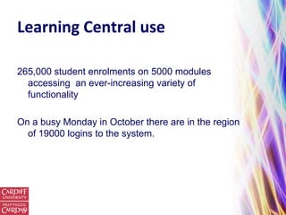 Learning Central use

265,000 student enrolments on 5000 modules
  accessing an ever-increasing variety of
  functionality

On a busy Monday in October there are in the region
  of 19000 logins to the system.
 