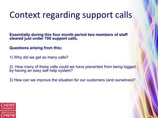 Context regarding support calls
Essentially during this four month period two members of staff
cleared just under 700 support calls.

Questions arising from this;

1) Why did we get so many calls?

2) How many of these calls could we have prevented from being logged
by having an easy self help system?

3) How can we improve the situation for our customers (and ourselves)?
 