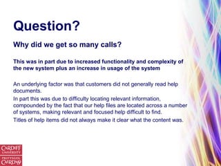 Question?
Why did we get so many calls?

This was in part due to increased functionality and complexity of
the new system plus an increase in usage of the system

An underlying factor was that customers did not generally read help
documents.
In part this was due to difficulty locating relevant information,
compounded by the fact that our help files are located across a number
of systems, making relevant and focused help difficult to find.
Titles of help items did not always make it clear what the content was.
 