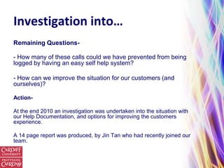 Investigation into…
Remaining Questions-

- How many of these calls could we have prevented from being
logged by having an easy self help system?

- How can we improve the situation for our customers (and
ourselves)?

Action-

At the end 2010 an investigation was undertaken into the situation with
our Help Documentation, and options for improving the customers
experience.

A 14 page report was produced, by Jin Tan who had recently joined our
team.
 