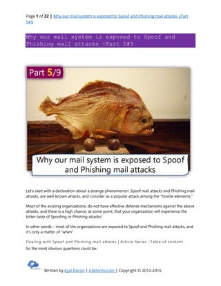 Page 1 of 22 | Why our mail system is exposed to Spoof and Phishing mail attacks |Part
5#9
Written by Eyal Doron | o365info.com | Copyright © 2012-2016
Why our mail system is exposed to Spoof and
Phishing mail attacks |Part 5#9
Let’s start with a declaration about a strange phenomenon: Spoof mail attacks and Phishing mail
attacks, are well-known attacks, and consider as a popular attack among the “hostile elements.”
Most of the existing organizations, do not have effective defense mechanisms against the above
attacks, and there is a high chance, at some point, that your organization will experience the
bitter taste of Spoofing or Phishing attacks!
In other words – most of the organizations are exposed to Spoof and Phishing mail attacks, and
it’s only a matter of “when”.
Dealing with Spoof and Phishing mail attacks | Article Series -Table of content
So the most obvious questions could be:
 