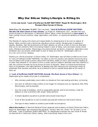 Why Our Silicon Valley Lifestyle is Killing Us
In his new book, “Lack of Sufficient SLEEP MATTERS” Roger W. Washington, M.D.
Reveals Root Cause of Illness
Santa Clara, CA, November 16, 2015 - The new book, “Lack of Sufficient SLEEP MATTERS:
Decode The Root Cause of Your Illness,” by Roger W. Washington, M.D., decodes the root
cause of illness he discovered in California’s Silicon Valley, where according to a new report “a
toxic cocktail of poor nutrition, sleep deprivation, and stress….is causing an epidemic of advanced
aging.”
The lifestyle of coping with stress and responsibility by sleeping less to do more is typical of
Silicon Valley workers and is becoming ubiquitous across society. Sleeping less is leading to
obesity, diabetes, high blood pressure and heart attacks, as well as a host of immune disorders
that we do not ordinarily think of as being related to lack of sleep, such as breast cancer, blood
clots, infections and rashes. Miscarriage, the premenstrual syndrome, migraines, depression even
childhood colic are directly attributable to lack of sleep and what Dr. Washington calls our
A.C.C.E.L.E.R.A.T.E.D. lifestyle.
Working as a family physician in Silicon Valley, Dr. Washington sees all these problems and more.
In “Lack of Sufficient SLEEP MATTERS,” he takes us into his practice with patient stories showing
how he listens with great curiosity about their activities, states of mind, and emotions leading up
to when they became ill. He shows us how a crash and burn pattern develops and then startles us
with the common threads he found across all sorts of illnesses. When he traces these illnesses
back to his patients’ own habit patterns of dealing with life’s pressures by borrowing energy to
accelerate their daytime activities, we are floored to find an unpaid sleep debt at the nexus of
them all.
In “Lack of Sufficient SLEEP MATTERS: Decode The Root Cause of Your Illness,” Dr.
Washington gives readers the tools to understand:
• Why sickness predictably occurs after we slowdown from demanding activities, not during
• How lack of sufficient sleep (LOSS) is the trigger for diseases such as migraines, IBS, PMS,
fibromyalgia, and neuropathy
• How the onset of diabetes, which is supposedly genetic and environmental, could be
delayed or even prevented with proper sleep patterns
• A simple algebraic equation to predict and prevent becoming ill
• A set of Sick Questions to ask to isolate and pinpoint behaviors that lead to illness
• The type of sleep needed to achieve good health and longevity
About the Author: A Stanford Medical School graduate and Academy of Family Physicians Fellow,
Roger W. Washington has answered the question, “Doctor, Why Am I Sick?” for 30 years. In his
first book, “Lack of Sufficient SLEEP MATTERS,” Dr. Washington decodes the root cause of illness
he discovered in California’s Silicon Valley, where sacrificing sleep is the norm.
 
