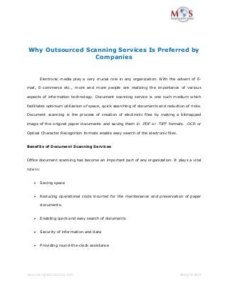 www.managedoutsource.com 800-670-2809
Why Outsourced Scanning Services Is Preferred by
Companies
Electronic media play a very crucial role in any organization. With the advent of E-
mail, E-commerce etc., more and more people are realizing the importance of various
aspects of information technology. Document scanning service is one such medium which
facilitates optimum utilization of space, quick searching of documents and reduction of risks.
Document scanning is the process of creation of electronic files by making a bitmapped
image of the original paper documents and saving them in .PDF or .TIFF formats. .OCR or
Optical Character Recognition formats enable easy search of the electronic files.
Benefits of Document Scanning Services
Office document scanning has become an important part of any organization. It plays a vital
role in:
 Saving space
 Reducing operational costs incurred for the maintenance and preservation of paper
documents.
 Enabling quick and easy search of documents
 Security of information and data
 Providing round-the-clock assistance
 