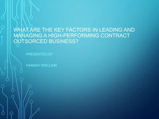 WHAT ARE THE KEY FACTORS IN LEADING AND
MANAGING A HIGH-PERFORMING CONTRACT
OUTSORCED BUSINESS?
PRESENTED BY
HAMISH SINCLAIR
 