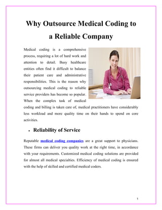 Why Outsource Medical Coding to
                 a Reliable Company
Medical coding is a comprehensive
process, requiring a lot of hard work and
attention to detail. Busy healthcare
entities often find it difficult to balance
their patient care and administrative
responsibilities. This is the reason why
outsourcing medical coding to reliable
service providers has become so popular.
When the complex task of medical
coding and billing is taken care of, medical practitioners have considerably
less workload and more quality time on their hands to spend on core
activities.

   •   Reliability of Service
Reputable medical coding companies are a great support to physicians.
These firms can deliver you quality work at the right time, in accordance
with your requirements. Customized medical coding solutions are provided
for almost all medical specialties. Efficiency of medical coding is ensured
with the help of skilled and certified medical coders.




                                                                           1
 