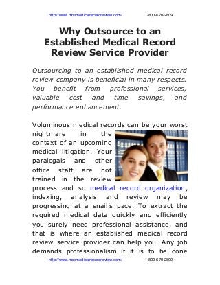                http://www.mosmedicalrecordreview.com/                     1­800­670­2809
Why Outsource to an
Established Medical Record
Review Service Provider
Outsourcing to an established medical record
review company is beneficial in many respects.
You benefit from professional services,
valuable cost and time savings, and
performance enhancement.
Voluminous medical records can be your worst
nightmare in the
context of an upcoming
medical litigation. Your
paralegals and other
office staff are not
trained in the review
process and so medical record organization,
indexing, analysis and review may be
progressing at a snail’s pace. To extract the
required medical data quickly and efficiently
you surely need professional assistance, and
that is where an established medical record
review service provider can help you. Any job
demands professionalism if it is to be done
               http://www.mosmedicalrecordreview.com/                     1­800­670­2809
 