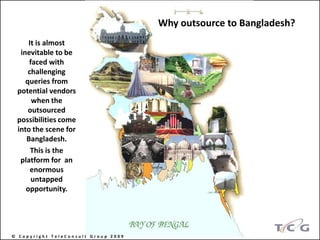 Why outsource to Bangladesh?
     It is almost
  inevitable to be
     faced with
     challenging
    queries from
 potential vendors
      when the
     outsourced
 possibilities come
 into the scene for
    Bangladesh.
      This is the
  platform for an
      enormous
      untapped
    opportunity.




© Copyright TeleConsult Group 2009
 