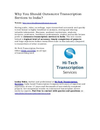 Why You Should Outsource Transcription
Services to India?
Website: http://www.hitechtranscriptionservices.com
Having audio, video, recordings, tapes transcribed accurately and quickly
to text format is highly beneficial in analysis, storing and sharing
valuable information. Business, academic institutions, students,
lecturers, professors, healthcare professionals, studios and media houses
prefer to outsource transcription services to India. The sole reason
behind is highest level of accuracy, timely completion of projects
and huge experience Indian transcribers have in this industry compared
to transcribers of other countries.
Hi-Tech Transcription Services
Offers FREE QUOTES on all type
of transcribing need
Lesley Dehn, Author and professional at Hi-Tech Transcription
Services, India based Transcription Company with years of expertise and
experience of over 17 years and thousands of successfully completed
projects. Get exceptional results on outsourced transcription service
needs by experts, Feel free to contact with queries and questions on
info@hitechtranscriptionservices.com
 