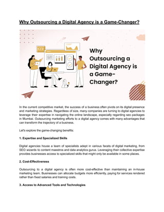 Why Outsourcing a Digital Agency is a Game-Changer?
In the current competitive market, the success of a business often pivots on its digital presence
and marketing strategies. Regardless of size, many companies are turning to digital agencies to
leverage their expertise in navigating the online landscape, especially regarding seo packages
in Mumbai. Outsourcing marketing efforts to a digital agency comes with many advantages that
can transform the trajectory of a business.
Let's explore the game-changing benefits:
1. Expertise and Specialized Skills
Digital agencies house a team of specialists adept in various facets of digital marketing, from
SEO wizards to content maestros and data analytics gurus. Leveraging their collective expertise
provides businesses access to specialized skills that might only be available in some places.
2. Cost-Effectiveness
Outsourcing to a digital agency is often more cost-effective than maintaining an in-house
marketing team. Businesses can allocate budgets more efficiently, paying for services rendered
rather than fixed salaries and training costs.
3. Access to Advanced Tools and Technologies
 
