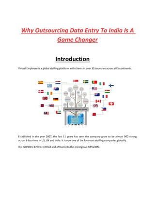 Why Outsourcing Data Entry To India Is A
Game Changer
Introduction
Virtual Employee is a global staffing platform with clients in over 30 countries across all 5 continents.
Established in the year 2007, the last 11 years has seen the company grow to be almost 900 strong
across 6 locations in US, UK and India. It is now one of the foremost staffing companies globally.
It is ISO 9001-27001 certified and affiliated to the prestigious NASSCOM.
 