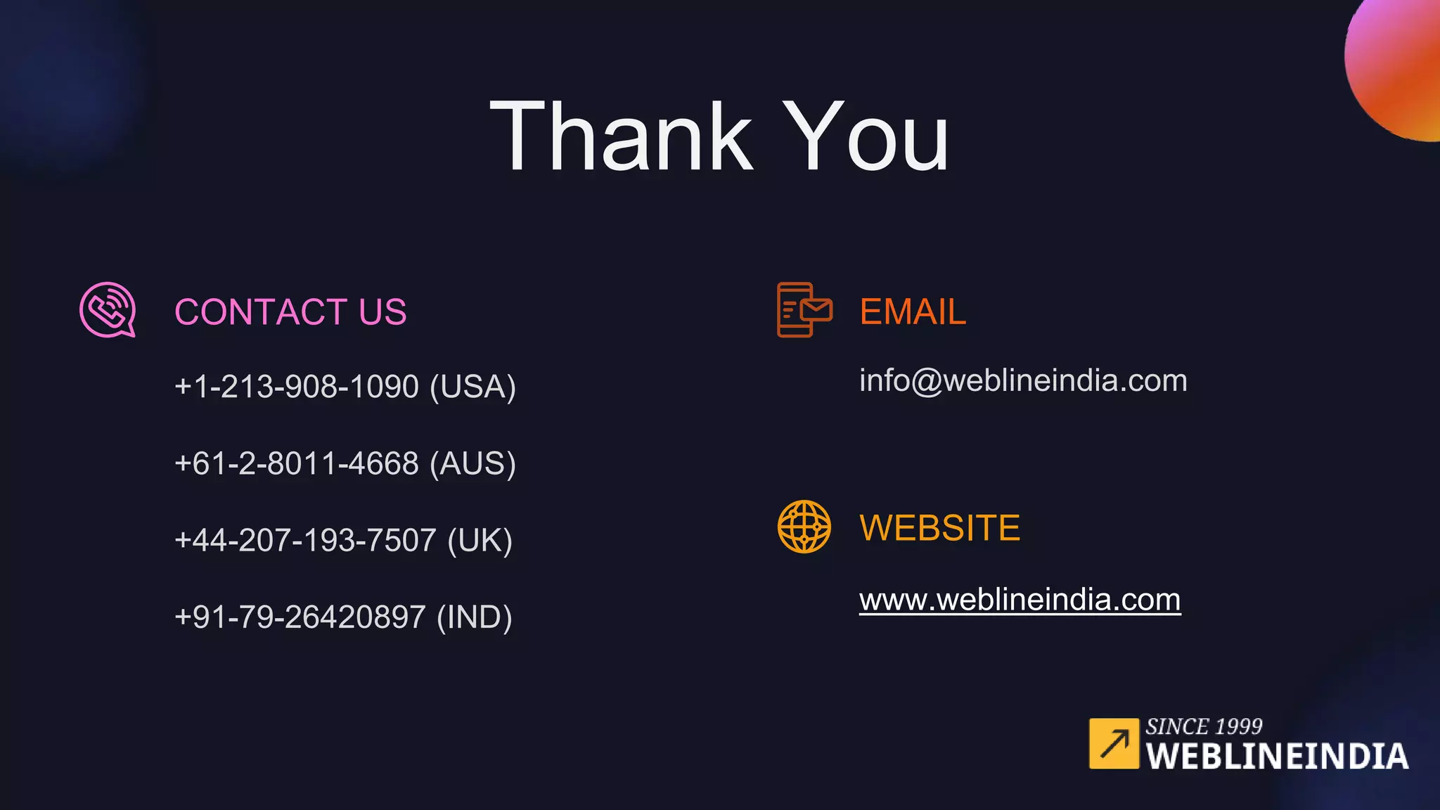 +1-213-908-1090 (USA)
+61-2-8011-4668 (AUS)
+44-207-193-7507 (UK)
+91-79-26420897 (IND)
CONTACT US
Thank You
EMAIL
info@weblineindia.com
WEBSITE
www.weblineindia.com
 