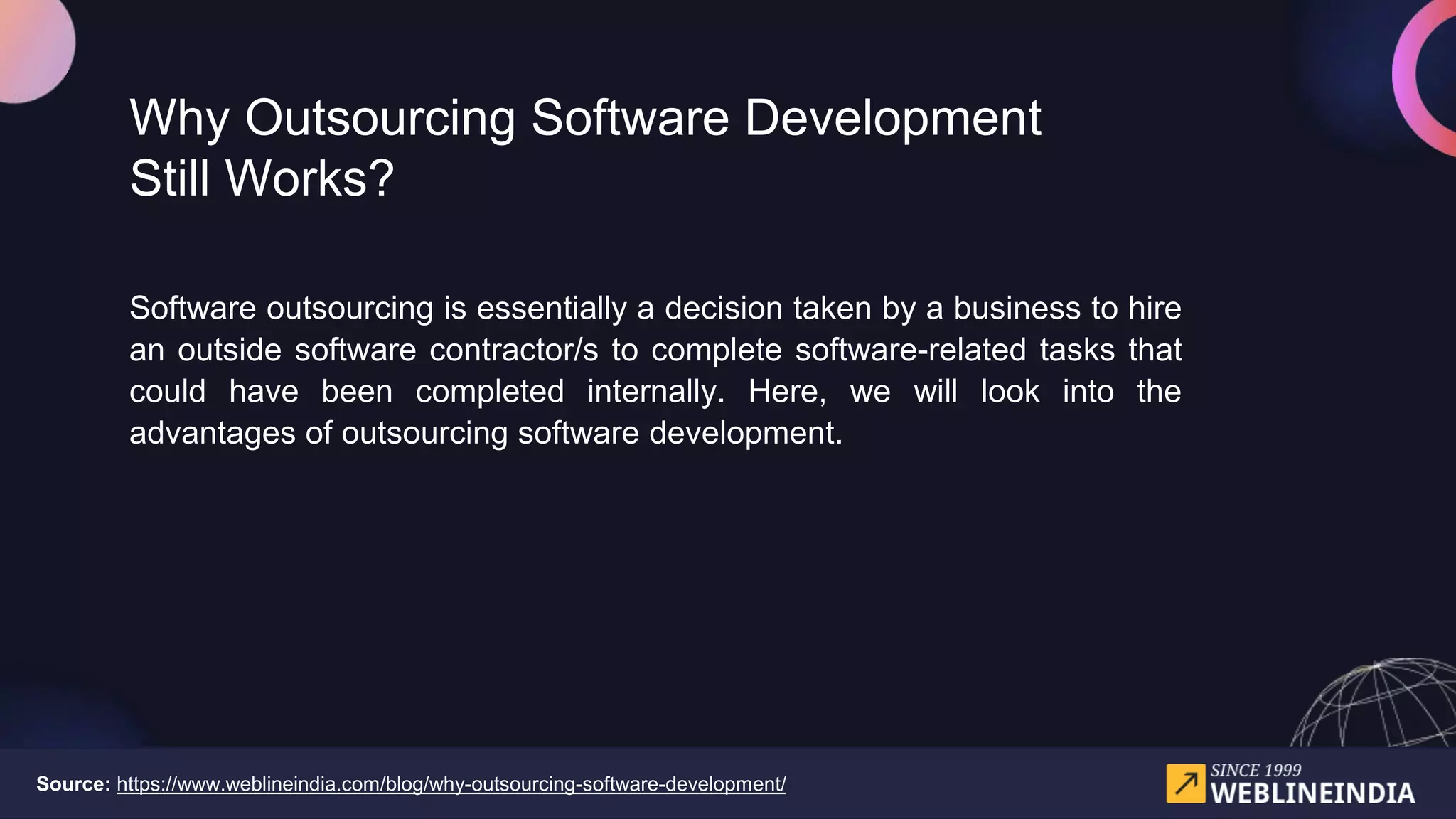 Why Outsourcing Software Development
Still Works?
Software outsourcing is essentially a decision taken by a business to hire
an outside software contractor/s to complete software-related tasks that
could have been completed internally. Here, we will look into the
advantages of outsourcing software development.
Source: https://www.weblineindia.com/blog/why-outsourcing-software-development/
 