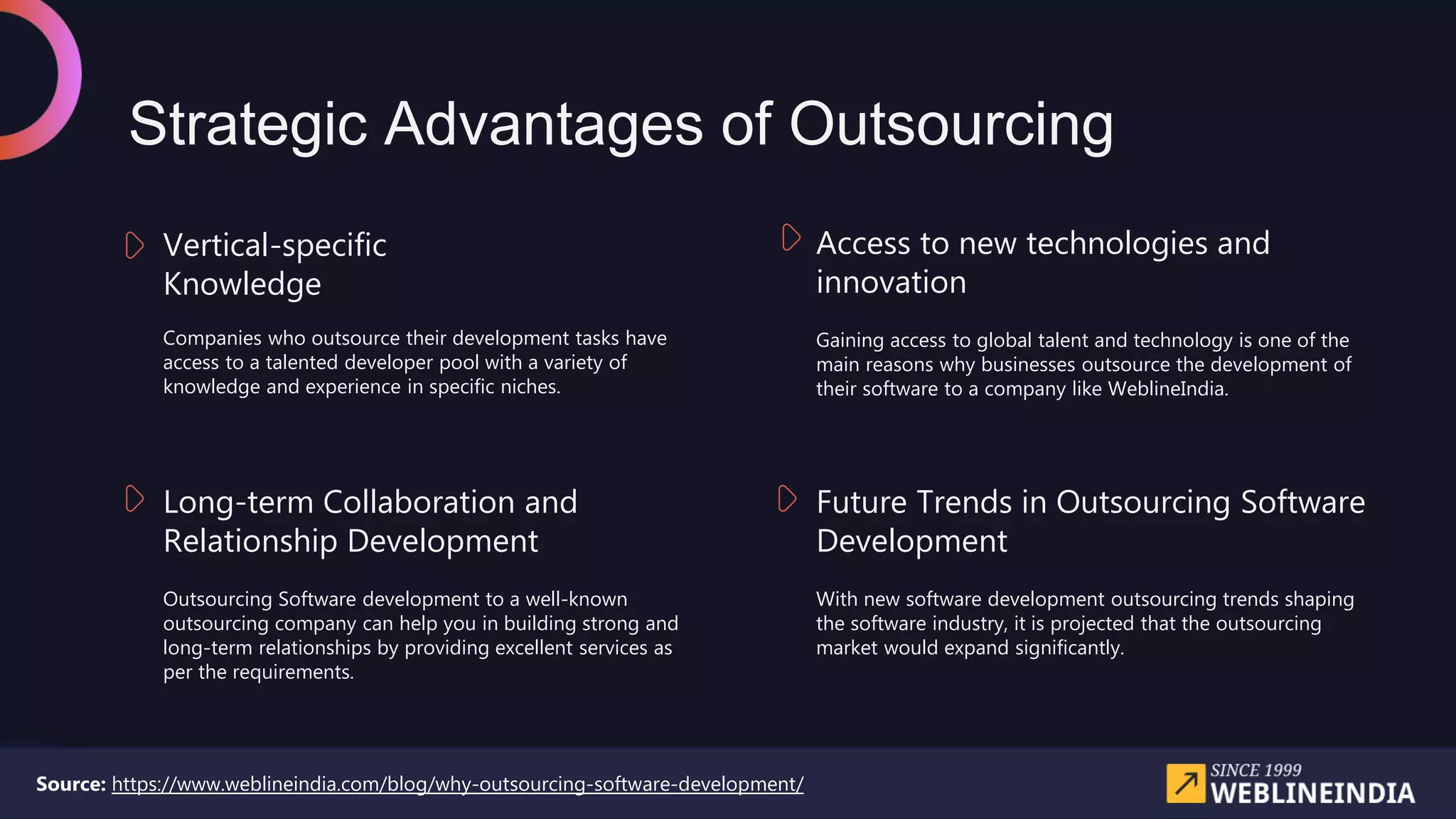 Strategic Advantages of Outsourcing
Gaining access to global talent and technology is one of the
main reasons why businesses outsource the development of
their software to a company like WeblineIndia.
Access to new technologies and
innovation
Companies who outsource their development tasks have
access to a talented developer pool with a variety of
knowledge and experience in specific niches.
Vertical-specific
Knowledge
Outsourcing Software development to a well-known
outsourcing company can help you in building strong and
long-term relationships by providing excellent services as
per the requirements.
Long-term Collaboration and
Relationship Development
With new software development outsourcing trends shaping
the software industry, it is projected that the outsourcing
market would expand significantly.
Future Trends in Outsourcing Software
Development
Source: https://www.weblineindia.com/blog/why-outsourcing-software-development/
 