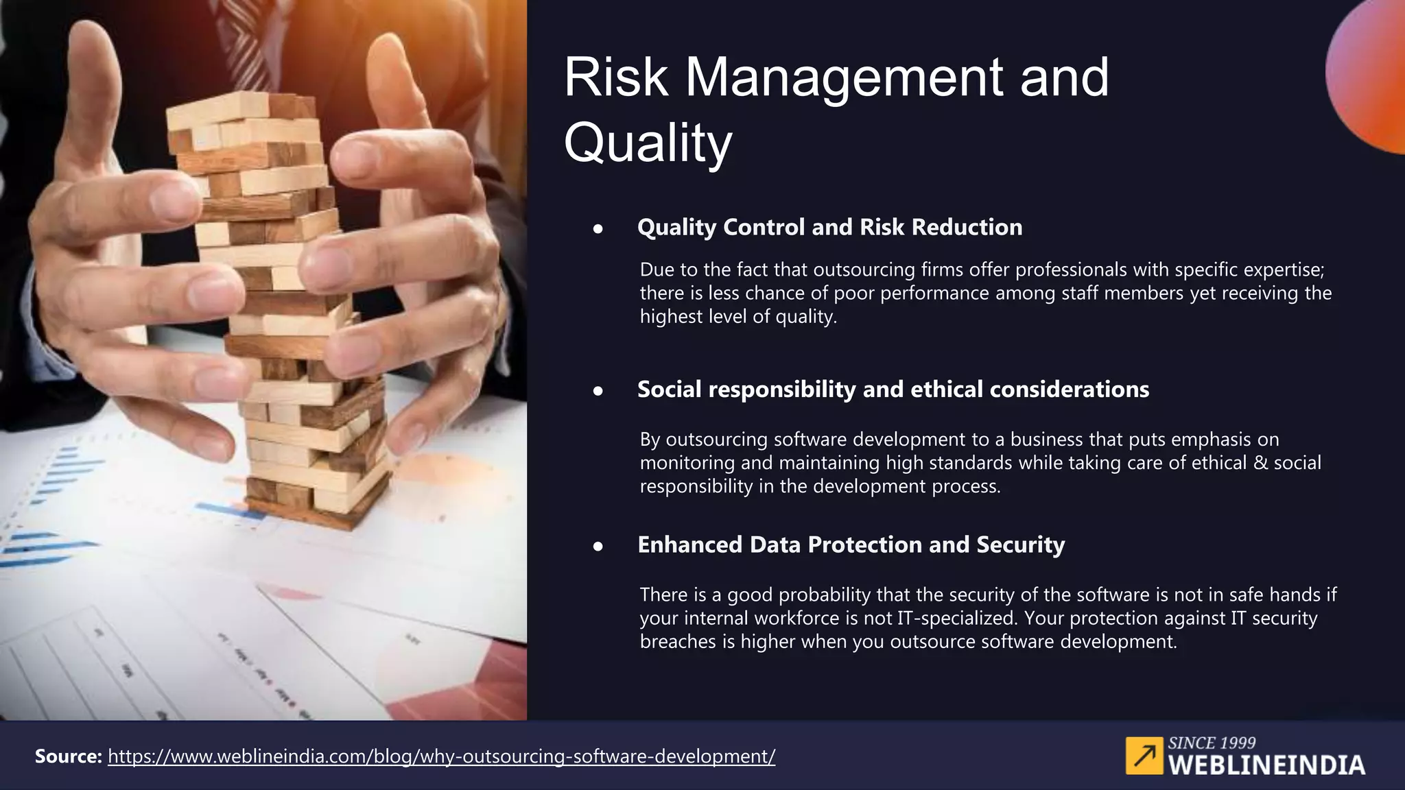 Risk Management and
Quality
● Quality Control and Risk Reduction
● Social responsibility and ethical considerations
● Enhanced Data Protection and Security
Due to the fact that outsourcing firms offer professionals with specific expertise;
there is less chance of poor performance among staff members yet receiving the
highest level of quality.
By outsourcing software development to a business that puts emphasis on
monitoring and maintaining high standards while taking care of ethical & social
responsibility in the development process.
There is a good probability that the security of the software is not in safe hands if
your internal workforce is not IT-specialized. Your protection against IT security
breaches is higher when you outsource software development.
Source: https://www.weblineindia.com/blog/why-outsourcing-software-development/
 
