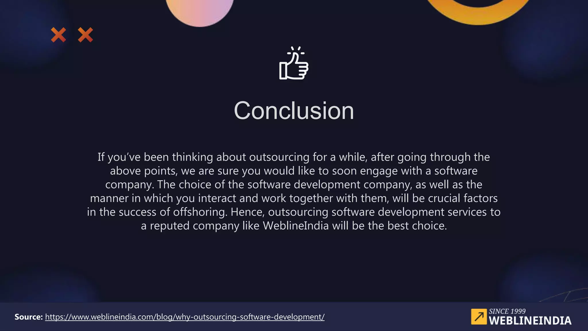 Conclusion
If you’ve been thinking about outsourcing for a while, after going through the
above points, we are sure you would like to soon engage with a software
company. The choice of the software development company, as well as the
manner in which you interact and work together with them, will be crucial factors
in the success of offshoring. Hence, outsourcing software development services to
a reputed company like WeblineIndia will be the best choice.
Source: https://www.weblineindia.com/blog/why-outsourcing-software-development/
 