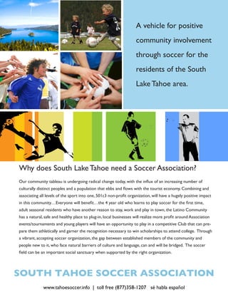 A vehicle for positive
                                                                   community involvement
                                                                   through soccer for the
                                                                   residents of the South
                                                                   Lake Tahoe area.




Why does South Lake Tahoe need a Soccer Association?
Our community tableau is undergoing radical change today, with the influx of an increasing number of
culturally distinct peoples and a population that ebbs and flows with the tourist economy. Combining and
associating all levels of the sport into one, 501c3 non-profit organization, will have a hugely positive impact
in this community…Everyone will benefit…the 4 year old who learns to play soccer for the first time,
adult seasonal residents who have another reason to stay, work and play in town, the Latino Community
has a natural, safe and healthy place to plug-in, local businesses will realize more profit around Association
events/tournaments and young players will have an opportunity to play in a competitive Club that can pre-
pare them athletically and garner the recognition necessary to win scholarships to attend college. Through
a vibrant, accepting soccer organization, the gap between established members of the community and
people new to it, who face natural barriers of culture and language, can and will be bridged. The soccer
field can be an important social sanctuary when supported by the right organization.




SOUTH TAHOE SOCCER ASSOCIATION
              www.tahoesoccer.info | toll free (877)358-1207 sé habla español
 