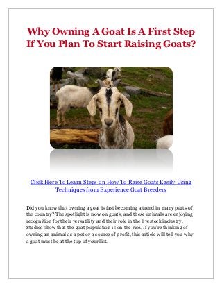 Why Owning A Goat Is A First Step
If You Plan To Start Raising Goats?




  Click Here To Learn Steps on How To Raise Goats Easily Using
           Techniques from Experience Goat Breeders


Did you know that owning a goat is fast becoming a trend in many parts of
the country? The spotlight is now on goats, and these animals are enjoying
recognition for their versatility and their role in the livestock industry.
Studies show that the goat population is on the rise. If you're thinking of
owning an animal as a pet or a source of profit, this article will tell you why
a goat must be at the top of your list.
 