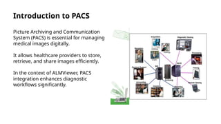 Introduction to PACS
Picture Archiving and Communication
System (PACS) is essential for managing
medical images digitally.
It allows healthcare providers to store,
retrieve, and share images efficiently.
In the context of ALMViewer, PACS
integration enhances diagnostic
workflows significantly.
 