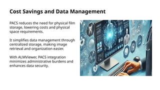 Cost Savings and Data Management
PACS reduces the need for physical film
storage, lowering costs and physical
space requirements.
It simplifies data management through
centralized storage, making image
retrieval and organization easier.
With ALMViewer, PACS integration
minimizes administrative burdens and
enhances data security.
 