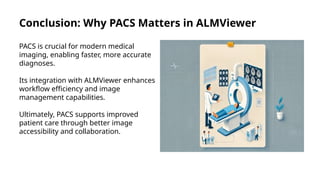 Conclusion: Why PACS Matters in ALMViewer
PACS is crucial for modern medical
imaging, enabling faster, more accurate
diagnoses.
Its integration with ALMViewer enhances
workflow efficiency and image
management capabilities.
Ultimately, PACS supports improved
patient care through better image
accessibility and collaboration.
 