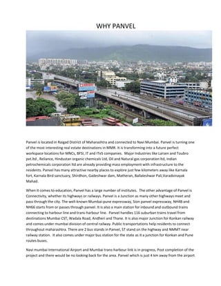 WHY PANVEL
Panvel is located in Raigad District of Maharashtra and connected to Navi Mumbai. Panvel is turning one
of the most interesting real estate destinations in MMR. It is transforming into a future perfect
workspace locations for MNCs, BFSI, IT and ITeS companies. Major Industries like Larsen and Toubro
pvt.ltd , Reliance, Hindustan organic chemicals Ltd, Oil and Natural gas corporation ltd, Indian
petrochemicals corporation ltd are already providing mass employment with infrastructure to the
residents. Panvel has many attractive nearby places to explore just few kilometers away like Karnala
fort, Karnala Bird sanctuary, Shirdhon, Gadeshwar dam, Matheran, Ballaleshwar Pali,Varadvinayak
Mahad.
When it comes to education, Panvel has a large number of institutes. The other advantage of Panvel is
Connectivity, whether its highways or railways. Panvel is a Junction as many other highways meet and
pass through the city. The well-known Mumbai-pune expressway, Sion panvel expressway, NH4B and
NH66 starts from or passes through panvel. It is also a main station for inbound and outbound trains
connecting to harbour line and trans-harbour line. Panvel handles 116 suburban trains travel from
destinations Mumbai CST, Wadala Road, Andheri and Thane. It is also major Junction for Konkan railway
and comes under mumbai division of central railway. Public transportations help residents to connect
throughout maharashtra. There are 2 bus stands in Panvel, ST stand on the highway and NMMT near
railway station. It also comes under major bus station for the state as it a junction for Konkan and Pune
routes buses.
Navi mumbai International Airport and Mumbai trans-harbour link is in progress, Post completion of the
project and there would be no looking back for the area. Panvel which is just 4 km away from the airport
 