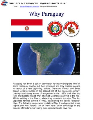 Contact: luisaguilera@bancarios.com Paraguay-South America
Why Paraguay
Paraguay has been a port of destination for many foreigners who for
some reason or another left their homeland and they crossed oceans
in search of a new beginning. Italians, Germans, French and Swiss
began to leave Europe in the second half of the nineteenth century,
creating fascinating waves of emigration to the 1880s and after the
First and Second World War. The first Mennonites arrived in the mid-
1920s, settling in the Chaco, where they remain to this day. The first
Japanese families arrived in 1936, establishing the colony Paraguarí
Hive. The following surge were postWorld War II and occupied areas
Itapúa and Alto Parana. All of them have taken advantage of the
benefits of this land, harvesting their opportunities to have her.
 