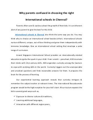 Why parents confused in choosing the right
International schools in Chennai?
Parents often care & cautious about the growth of their kids. It is an inherent
alert of any parent to give the best for the child.
International schools in Chennai also think the same way you do. You may
think why to choose an international school besides others. International schools
nurture different, unique, out-of-box thinking and grow them independently with
immense knowledge. Give an international school setting that envelope a wide
range of curriculum.
Anand Singapore International School provides an internationally-minded
education to ignite the spark in your child. From scratch – preschool, ASIS inculcate
their minds with 21st-century skills. ASIS engenders curiosity among the learners
to cope with evolving skills in the world. Curiosity triggers out the unanswerable
and unsolved questions and finds reasonable answers for them. It prepares the
brain for the process of learning.
Our experiential learning approach reveals that curiosity intrigues &
remember the subject matter at relevant times. The International Baccalaureate
program would be the high inception for your kid’s start. IB curriculum exposes the
kid in several good ways such as,
 Exposure to diverse cultures & traditions,
 Learning additional languages,
 Interaction with different region peers,
 
