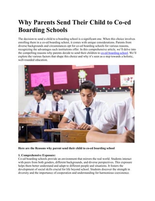 Why Parents Send Their Child to Co-ed
Boarding Schools
The decision to send a child to a boarding school is a significant one. When this choice involves
enrolling them in a co-ed boarding school, it comes with unique considerations. Parents from
diverse backgrounds and circumstances opt for co-ed boarding schools for various reasons,
recognizing the advantages such institutions offer. In this comprehensive article, we’ll delve into
the compelling reasons why parents decide to send their children to co-ed boarding school. We’ll
explore the various factors that shape this choice and why it’s seen as a step towards a holistic,
well-rounded education.
Here are the Reasons why parent send their child to co-ed boarding school
1. Comprehensive Exposure:
Co-ed boarding schools provide an environment that mirrors the real world. Students interact
with peers from both genders, different backgrounds, and diverse perspectives. This exposure
helps them better understand and adapt to different people and situations. It fosters the
development of social skills crucial for life beyond school. Students discover the strength in
diversity and the importance of cooperation and understanding for harmonious coexistence.
 