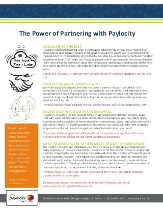 The Power of Partnering with Paylocity
RECOMMEND THE BEST
Paylocity’s approach to payroll and HR software is different than anyone in our market. Our
cloud-based, user-friendly software is designed to elevate the payroll and HR profession from
the backroom to the boardroom. We do this by providing the same caliber of software that other
departments have. This means with Paylocity payroll and HR professionals can accomplish daily
tasks more efficiently, with less manual effort and access reporting and dashboards. Bottomline:
Your clients get the strategic, actionable business insight that organizational leaders need to
know.
Simply put, Paylocity is different from any payroll or HR software company you’ve ever
met.
PROTECT AGAINST COMPETITION
Work with a payroll company that wants to be your partner, not your competition. Our
competitors are now your competitors - going directly to your clients to sell retirement plans,
group health and more. Paylocity’s only mission is to provide the small and mid-market with
powerful cloud payroll and HR software. Together we can provide clients with expertise and
solutions that they need.
Paylocity makes you look good to your clients without any risk of competition, ever.
ACCESS OUR INTUITIVE PARTNER PORTAL
Paylocity’s innovative Partner Portal provides an automated administration process, giving
third party administrators and our mutal clients added convenience. Web Pay clients simply
extend secured accessibility to selected administrative partners, giving them access to specific
information needed for reporting purposes. This means your clients are freed from compiling
long reports and you know you can get accurate information when you need it.
Paylocity’s better engineered software allows for seamless integration with many
partners and even access for our client vendors and partners.
ARM YOURSELF WITH AFFORDABLE CARE ACT INFORMATION
The Patient Protection and Affordable Care Act (PPACA) is a crucial piece of legislation to
many Paylocity Partners and their clients. However it is far from simple or easy to understand.
Paylocity is leading the way in providing our clients with tools like standard ACA reporting and
intuitive visual dashboards. These reports and dashboards (that can easily be exported and
shared with you) provide clients with the data they need to make strategic, smart decisions
for their organizations. To help you lead the way for your clients, we also provide a number of
resources specifically for our partners, including videos and webinars.
Paylocity helps you and your clients understand the PPACA and make strategic
decisions with accurate data.
To learn more about the power of partnering with Paylocity, visit us at
www.paylocity.com/partnerships.aspx#
“Partnering with
Paylocity has really
helped our firm
separate ourselves
from others in the
industry. Paylocity
focuses only on
their core business
of payroll and HR,
making them a
trusted partner.”
- Financial Advisor,
National Firm
3850 North Wilke Road, Arlington Heights, IL 60004 | 1-800-520-2687 | www.paylocity.com
 
