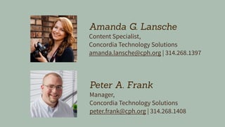 Peter A. Frank
Manager,
Concordia Technology Solutions
peter.frank@cph.org | 314.268.1408
Amanda G. Lansche
Content Specialist,
Concordia Technology Solutions
amanda.lansche@cph.org | 314.268.1397
 