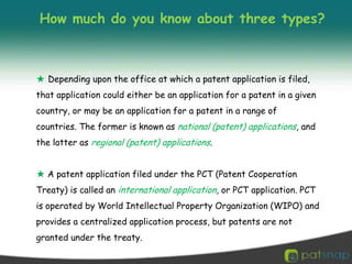 How much do you know about three types?★Depending upon the office at which a patent application is filed, that application could either be an application for a patent in a given country, or may be an application for a patent in a range of countries. The former is known as national (patent) applications, and the latter as regional (patent) applications.★A patent application filed under the PCT (Patent Cooperation Treaty) is called an international application, or PCT application. PCT is operated by World Intellectual Property Organization (WIPO) and provides a centralized application process, but patents are not granted under the treaty.