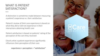 WHAT IS PATIENT
SATISFACTION?
A distinction is sometimes made between measuring
a patient’s experience vs. their satisfaction
Patient’s review of their care experience is based on
what they did or did not experience in their
interactions obtaining health care
Patient satisfaction is based on patients’ rating of the
perception of the care they received
Clearly what a patient experiences significantly
influences their perception of their care
experience + perception = “satisfaction”
 