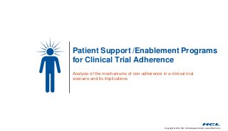 Patient Support /Enablement Programs 
for Clinical Trial Adherence 
Analysis of the mechanisms of non-adherence in a clinical trial 
scenario and its Implications 
Copyright © 2014 HCL Technologies Limited | www.hcltech.com 
 