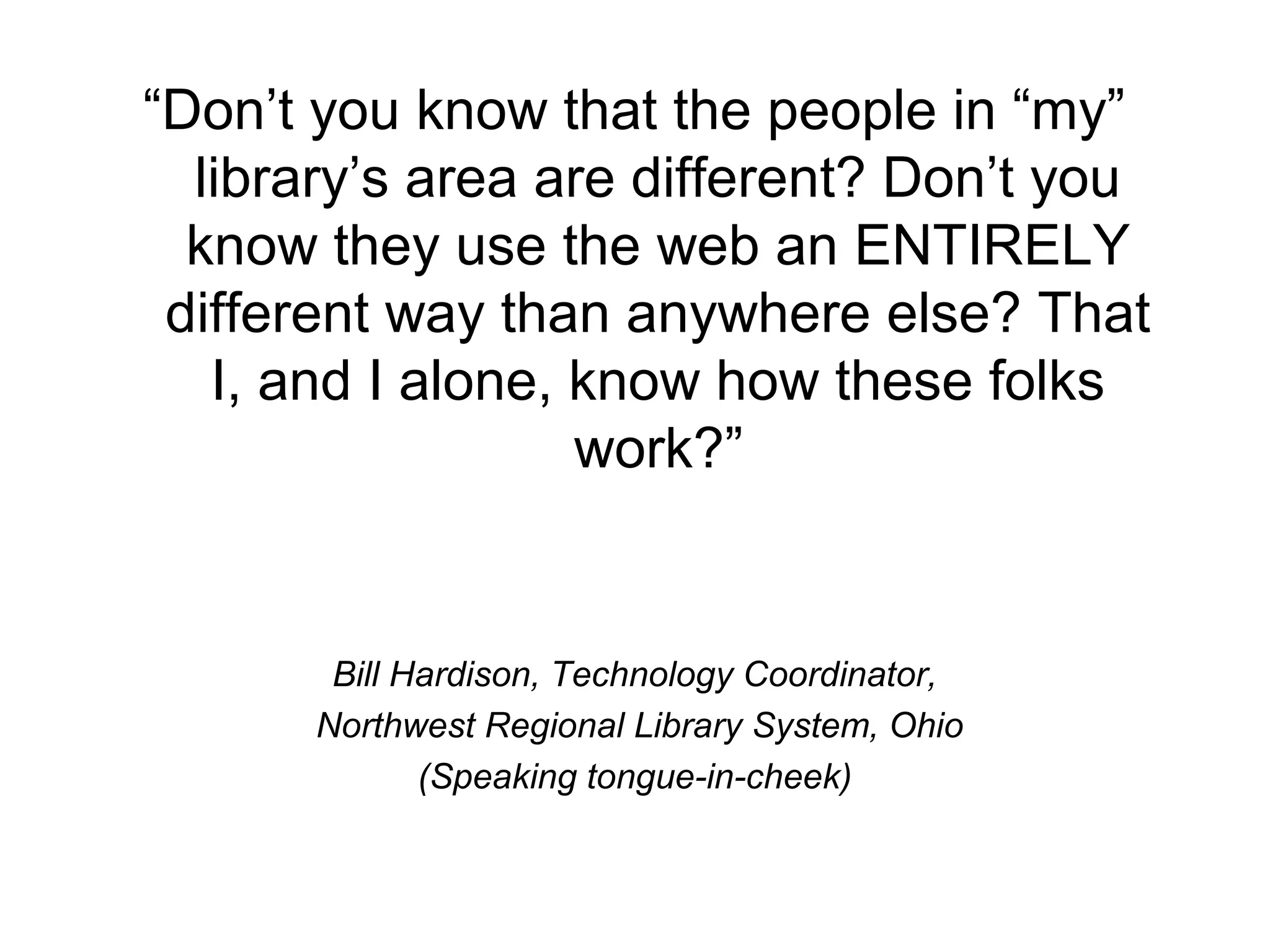 “Don’t you know that the people in “my”
library’s area are different? Don’t you
know they use the web an ENTIRELY
different way than anywhere else? That
I, and I alone, know how these folks
work?”
Bill Hardison, Technology Coordinator,
Northwest Regional Library System, Ohio
(Speaking tongue-in-cheek)
 