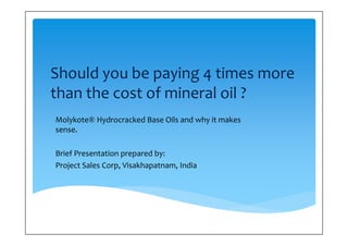 Should you be paying 4 times more 
than the cost of mineral oil ? 
Molykote® Hydrocracked Base Oils and why it makes 
sense. 
 
Brief Presentation prepared by: 
Project Sales Corp, Visakhapatnam, India 
 
 