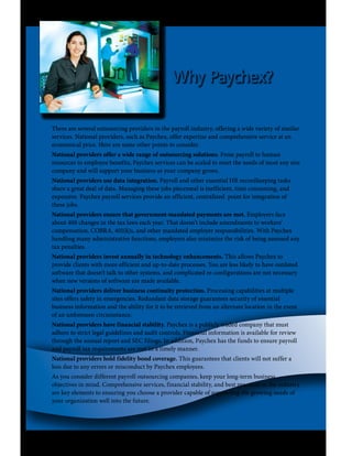 Why Paychex?

There are several outsourcing providers in the payroll industry, offering a wide variety of similar
services. National providers, such as Paychex, offer expertise and comprehensive service at an
economical price. Here are some other points to consider.
National providers offer a wide range of outsourcing solutions. From payroll to human
resources to employee benefits, Paychex services can be scaled to meet the needs of most any size
company and will support your business as your company grows.
National providers use data integration. Payroll and other essential HR recordkeeping tasks
share a great deal of data. Managing these jobs piecemeal is inefficient, time consuming, and
expensive. Paychex payroll services provide an efficient, centralized point for integration of
these jobs.
National providers ensure that government-mandated payments are met. Employers face
about 400 changes in the tax laws each year. That doesn’t include amendments to workers’
compensation, COBRA, 401(k)s, and other mandated employer responsibilities. With Paychex
handling many administrative functions, employers also minimize the risk of being assessed any
tax penalties.
National providers invest annually in technology enhancements. This allows Paychex to
provide clients with more efficient and up-to-date processes. You are less likely to have outdated
software that doesn’t talk to other systems, and complicated re-configurations are not necessary
when new versions of software are made available.
National providers deliver business continuity protection. Processing capabilities at multiple
sites offers safety in emergencies. Redundant data storage guarantees security of essential
business information and the ability for it to be retrieved from an alternate location in the event
of an unforeseen circumstance.
National providers have financial stability. Paychex is a publicly traded company that must
adhere to strict legal guidelines and audit controls. Financial information is available for review
through the annual report and SEC filings. In addition, Paychex has the funds to ensure payroll
and payroll tax requirements are met in a timely manner.
National providers hold fidelity bond coverage. This guarantees that clients will not suffer a
loss due to any errors or misconduct by Paychex employees.
As you consider different payroll outsourcing companies, keep your long-term business
objectives in mind. Comprehensive services, financial stability, and best practices in the industry
are key elements to ensuring you choose a provider capable of supporting the growing needs of
your organization well into the future.
 