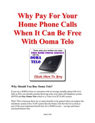 Why Pay For Your
   Home Phone Calls
  When It Can Be Free
    With Ooma Telo




Why Should You Buy Ooma Telo?
If you are a SOHO owner or consumer with an average monthly phone bill of as
little as $50, you should consider throwing away your plain old telephone system
(POTS) and buy Ooma Telo which is a Voice over IP (VoIP) system.

Why? This is because there are so many benefits to be gained when you replace the
old phone system with a VoIP system like the Ooma Telo but first let us look at
one of the most important benefit here for a SOHO owner – savings and hence
increased bottom line.

                                    Page 1 of 6
 