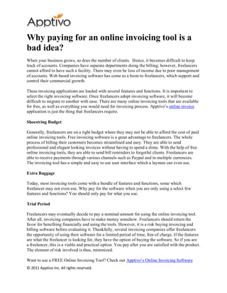 Why paying for an online invoicing tool is a
bad idea?
When your business grows, so does the number of clients. Hence, it becomes difficult to keep
track of accounts. Companies have separate departments doing the billing; however, freelancers
cannot afford to have such a facility. There may even be loss of income due to poor management
of accounts. Web based invoicing software has come as a boon to freelancers, which support and
control their commercial growth.

These invoicing applications are loaded with several features and functions. It is importa nt to
select the right invoicing software. Once freelancers adopt invoicing software, it will become
difficult to migrate to another with ease. There are many online invoicing tools that are available
for free, as well as everything you would need for invoicing process. Apptivo’s online invoice
application is just the thing that freelancers require.

Shoestring Budget

Generally, freelancers are on a tight budget where they may not be able to afford the cost of paid
online invoicing tools. Free invoicing software is a great advantage to freelancers. The whole
process of billing their customers becomes streamlined and easy. They are able to send
professional and elegant looking invoices without having to spend a dime. With the help of free
online invoicing tools, they are able to send bill reminders to forgetful clients. Freelancers are
able to receive payments through various channels such as Paypal and in multiple currencies.
The invoicing tool has a simple and easy to use user interface which a layman can even use.

Extra Baggage

Today, most invoicing tools come with a bundle of features and functions, some which
freelancer may not even use. Why pay for the software when you are only using a select few
features and functions? You should only pay for what you use.

Trial Period

Freelancers may eventually decide to pay a nominal amount for using the online invoicing tool.
After all, invoicing companies have to make money somehow. Freelancers should return the
favor for benefiting financially and using the tools. However, it is a risk buying invoicing and
billing software before evaluating it. Thankfully, several invoicing companies offer freelancers
the opportunity of using their software for a limited period of time, free of charge. If the features
are what the freelancer is looking for, they have the option of buying the software. So if you are
a freelancer, this is a viable and practical option. You pay after you are satisfied with the product.
The element of risk involved is thus, minimized.

Want to use a FREE Online Invoicing Tool? Check out Apptivo’s Online Invoicing Software
© 2011 Apptivo Inc. All rights reserved.
 