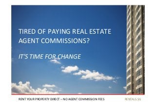 RENTALS.SG	
  
TIRED	
  OF	
  PAYING	
  REAL	
  ESTATE	
  	
  
AGENT	
  COMMISSIONS?	
  
RENT	
  YOUR	
  PROPERTY	
  DIRECT	
  –	
  NO	
  AGENT	
  COMMISSION	
  FEES	
  
IT’S	
  TIME	
  FOR	
  CHANGE	
  
 