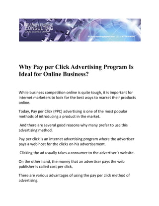  

 




Why Pay per Click Advertising Program Is
Ideal for Online Business?
 

While business competition online is quite tough, it is important for 
internet marketers to look for the best ways to market their products 
online.  

Today, Pay per Click (PPC) advertising is one of the most popular 
methods of introducing a product in the market. 

 And there are several good reasons why many prefer to use this 
advertising method. 

Pay per click is an internet advertising program where the advertiser 
pays a web host for the clicks on his advertisement. 

 Clicking the ad usually takes a consumer to the advertiser’s website.  

On the other hand, the money that an advertiser pays the web 
publisher is called cost per click. 

There are various advantages of using the pay per click method of 
advertising. 
 